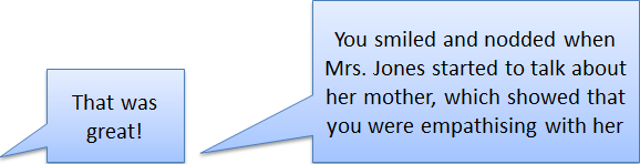'That was great', 'you smiled and nodded when Mrs Jones started to talk about her mother, which showed that you were empathising with her'